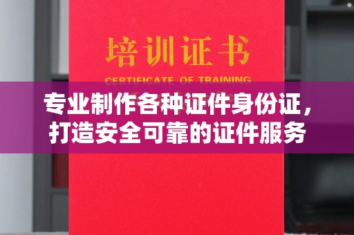 南州专业制作各种证件身份证，打造安全可靠的证件服务
